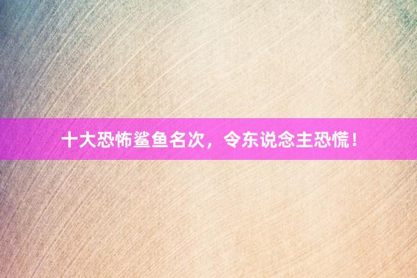 十大恐怖鲨鱼名次，令东说念主恐慌！